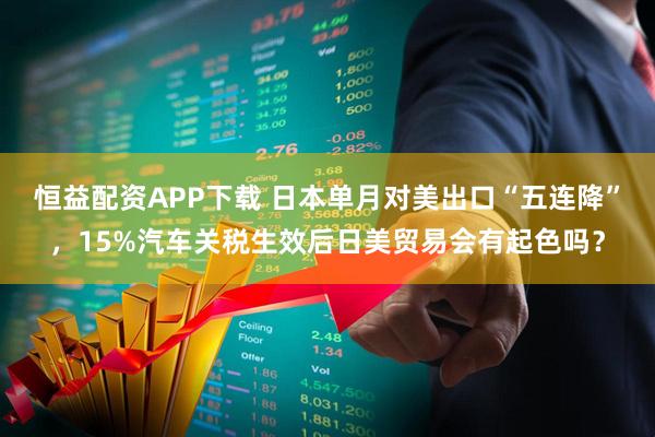 恒益配资APP下载 日本单月对美出口“五连降”，15%汽车关税生效后日美贸易会有起色吗？