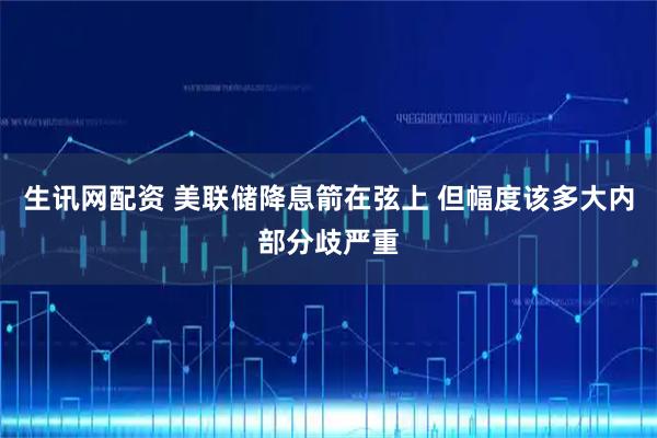 生讯网配资 美联储降息箭在弦上 但幅度该多大内部分歧严重