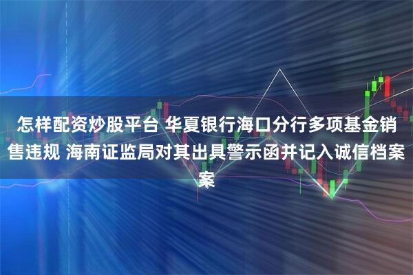 怎样配资炒股平台 华夏银行海口分行多项基金销售违规 海南证监局对其出具警示函并记入诚信档案