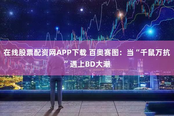 在线股票配资网APP下载 百奥赛图：当“千鼠万抗”遇上BD大潮