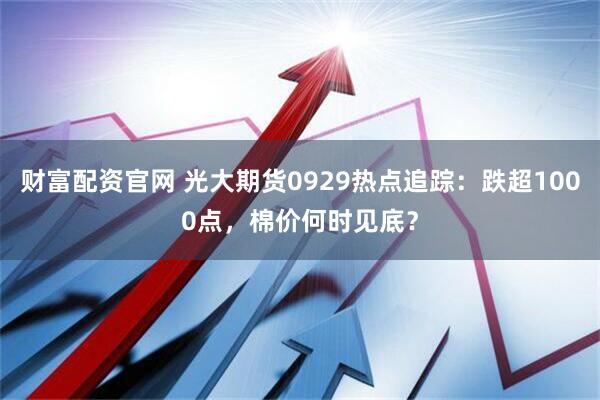 财富配资官网 光大期货0929热点追踪：跌超1000点，棉价何时见底？