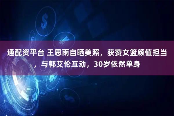 通配资平台 王思雨自晒美照，获赞女篮颜值担当，与郭艾伦互动，30岁依然单身