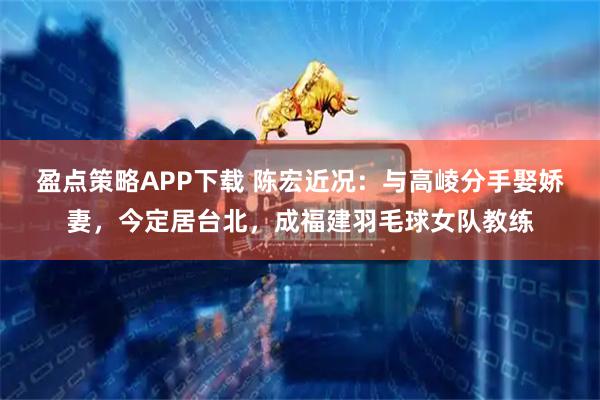 盈点策略APP下载 陈宏近况：与高崚分手娶娇妻，今定居台北，成福建羽毛球女队教练