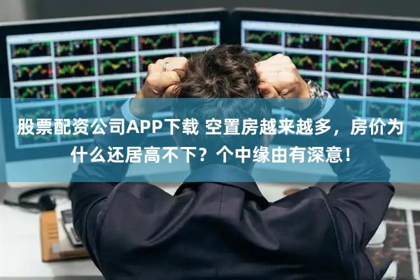 股票配资公司APP下载 空置房越来越多，房价为什么还居高不下？个中缘由有深意！
