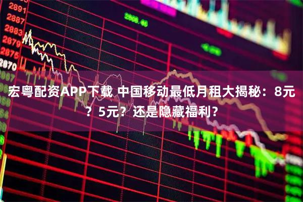 宏粤配资APP下载 中国移动最低月租大揭秘：8元？5元？还是隐藏福利？
