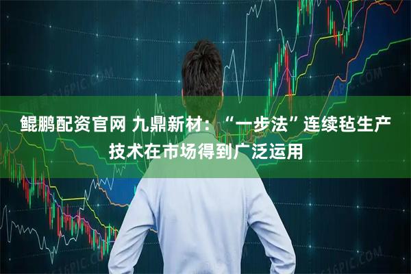 鲲鹏配资官网 九鼎新材：“一步法”连续毡生产技术在市场得到广泛运用