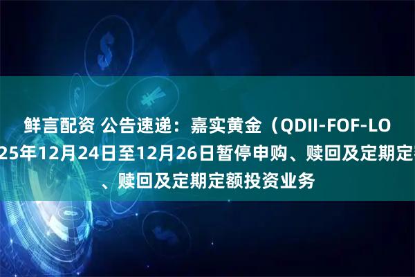 鲜言配资 公告速递:嘉实黄金(QDII-FOF-LOF)基金2025年12月24日至12月26日暂停申购、赎回及定期定额投资业务