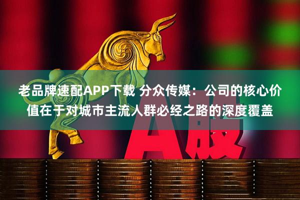老品牌速配APP下载 分众传媒：公司的核心价值在于对城市主流人群必经之路的深度覆盖