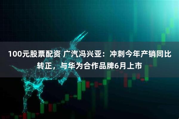 100元股票配资 广汽冯兴亚：冲刺今年产销同比转正，与华为合作品牌6月上市