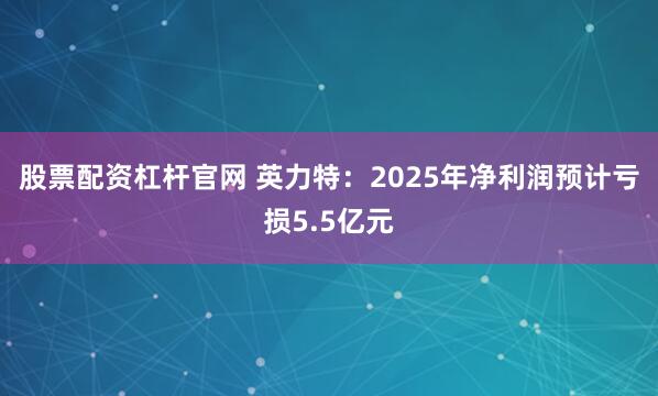 股票配资杠杆官网 英力特：2025年净利润预计亏损5.5亿元