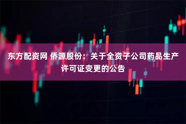 东方配资网 侨源股份：关于全资子公司药品生产许可证变更的公告
