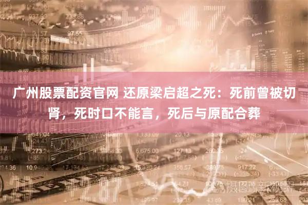 广州股票配资官网 还原梁启超之死：死前曾被切肾，死时口不能言，死后与原配合葬