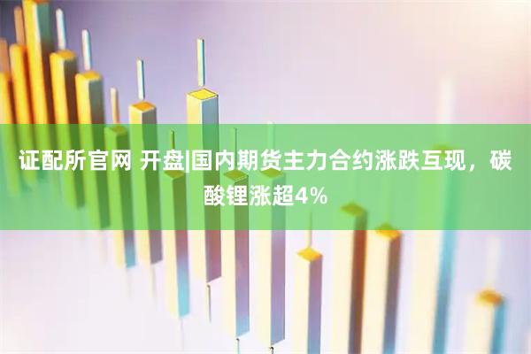 证配所官网 开盘|国内期货主力合约涨跌互现，碳酸锂涨超4%