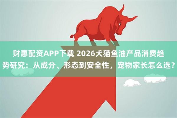 财惠配资APP下载 2026犬猫鱼油产品消费趋势研究：从成分、形态到安全性，宠物家长怎么选？
