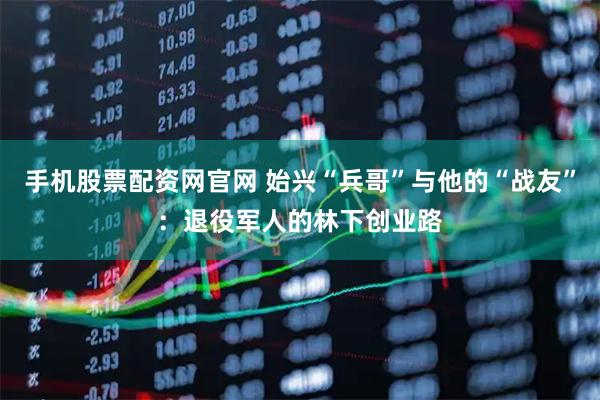 手机股票配资网官网 始兴“兵哥”与他的“战友”：退役军人的林下创业路