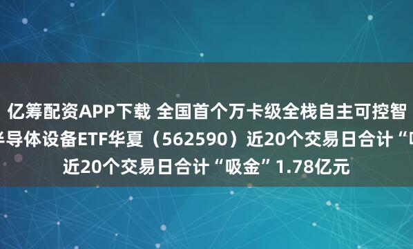 亿筹配资APP下载 全国首个万卡级全栈自主可控智算集群点亮，半导体设备ETF华夏（562590）近20个交易日合计“吸金”1.78亿元