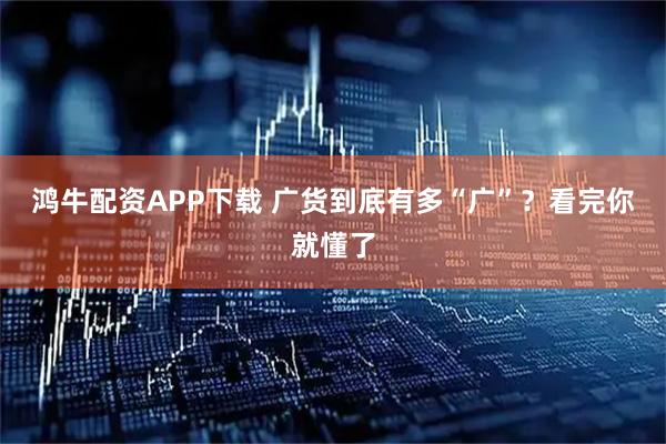 鸿牛配资APP下载 广货到底有多“广”？看完你就懂了