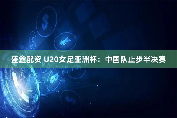 盛鑫配资 U20女足亚洲杯：中国队止步半决赛