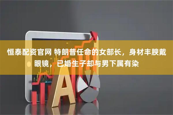 恒泰配资官网 特朗普任命的女部长，身材丰腴戴眼镜，已婚生子却与男下属有染