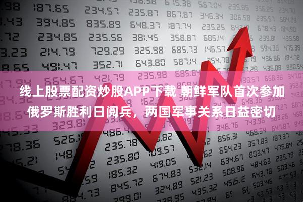 线上股票配资炒股APP下载 朝鲜军队首次参加俄罗斯胜利日阅兵，两国军事关系日益密切