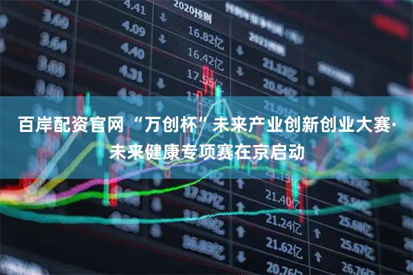 百岸配资官网 “万创杯”未来产业创新创业大赛·未来健康专项赛在京启动
